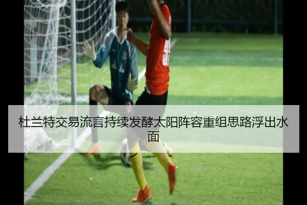杜兰特交易流言持续发酵太阳阵容重组思路浮出水面