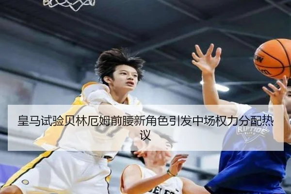 皇马试验贝林厄姆前腰新角色引发中场权力分配热议