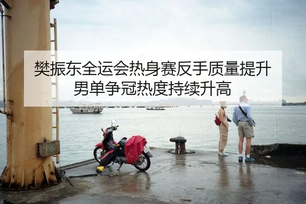 樊振东全运会热身赛反手质量提升 男单争冠热度持续升高