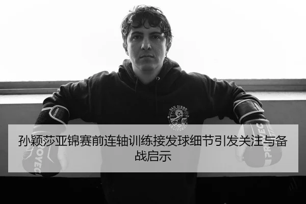孙颖莎亚锦赛前连轴训练接发球细节引发关注与备战启示